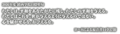 学校法人鎮西学院は、1881(明治14)年、北米メソジスト教会から派遣されたC.S.ロング博士によって、長崎市東山手に創立された加伯利英和学校(カブリーセミナリー)を母体とします。
1906(明治39)年、鎮西学院と改称し、1946(昭和21)年、諫早市へ移転し現在に至るまで多くの学生を世に送り出しました。
キリスト教精神に基づく人格教育を理念とし、鎮西学院幼稚園・鎮西学院高等学校・鎮西学院大学を運営しています。

2026年度鎮西学院目標聖句
わたしは、平和をあなたがたに残し、わたしの平和を与える。
わたしはこれを、世が与えるように与えるのではない。
心を騒がせるな。おびえるな。
ヨハネによる福音書14章27節